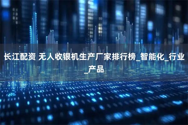 长江配资 无人收银机生产厂家排行榜_智能化_行业_产品