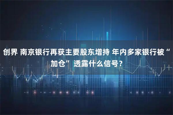 创界 南京银行再获主要股东增持 年内多家银行被“加仓” 透露什么信号？