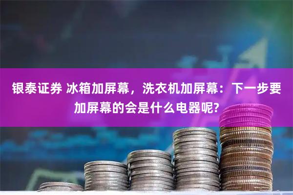 银泰证券 冰箱加屏幕,洗衣机加屏幕:下一步要加屏幕的会是什么电器呢?