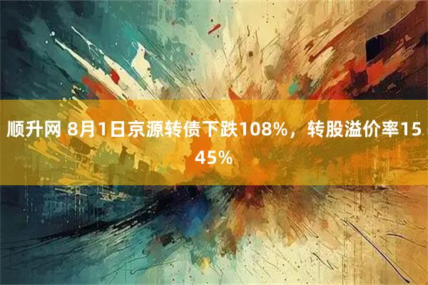 顺升网 8月1日京源转债下跌108%,转股溢价率1545%