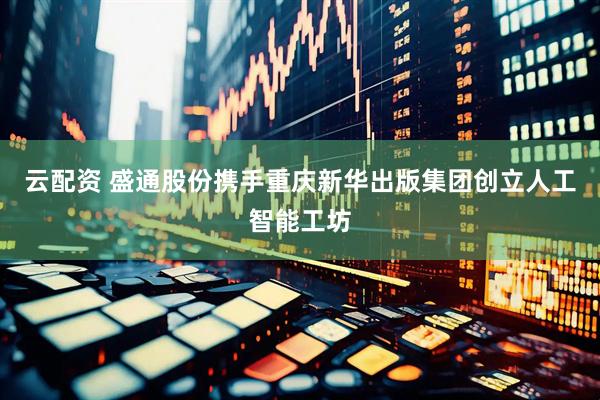 云配资 盛通股份携手重庆新华出版集团创立人工智能工坊