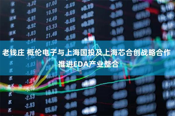 老钱庄 概伦电子与上海国投及上海芯合创战略合作  推进EDA产业整合