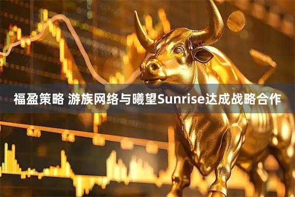福盈策略 游族网络与曦望Sunrise达成战略合作