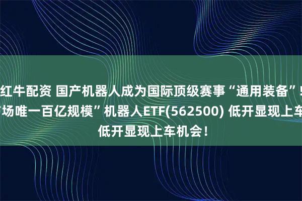 红牛配资 国产机器人成为国际顶级赛事“通用装备”!“全市场唯一百亿规模”机器人ETF(562500) 低开显现上车机会！