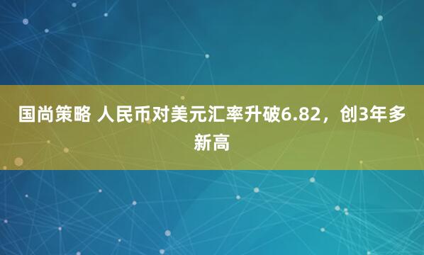 国尚策略 人民币对美元汇率升破6.82，创3年多新高
