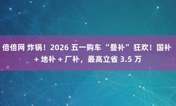 倍倍网 炸锅！2026 五一购车 “叠补” 狂欢！国补 + 地补 + 厂补，最高立省 3.5 万