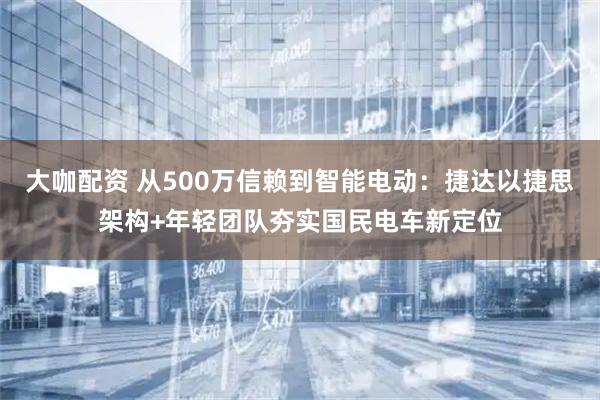 大咖配资 从500万信赖到智能电动：捷达以捷思架构+年轻团队夯实国民电车新定位