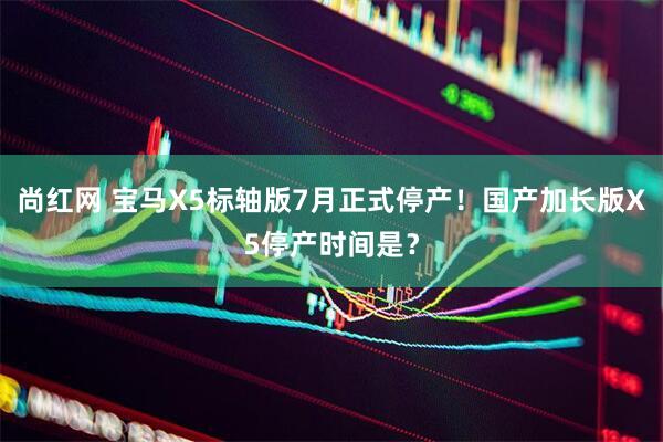 尚红网 宝马X5标轴版7月正式停产！国产加长版X5停产时间是？