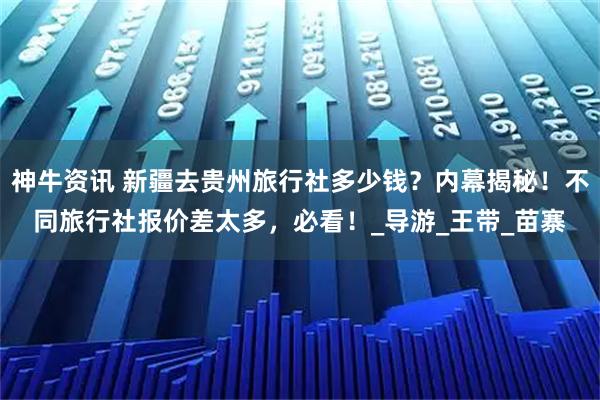 神牛资讯 新疆去贵州旅行社多少钱？内幕揭秘！不同旅行社报价差太多，必看！_导游_王带_苗寨