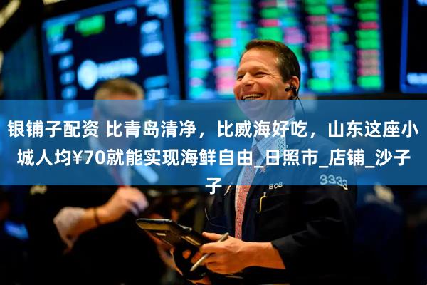 银铺子配资 比青岛清净，比威海好吃，山东这座小城人均¥70就能实现海鲜自由_日照市_店铺_沙子