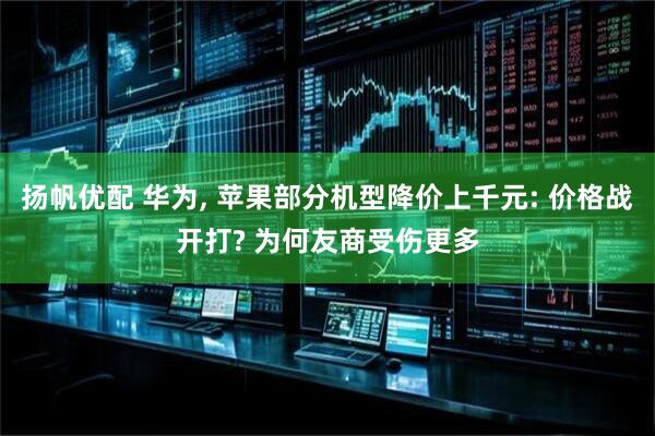 扬帆优配 华为, 苹果部分机型降价上千元: 价格战开打? 为何友商受伤更多
