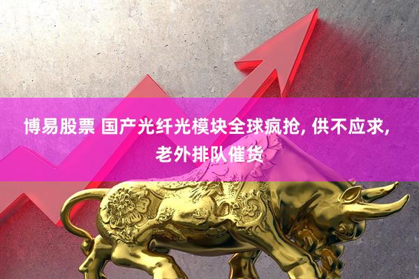 博易股票 国产光纤光模块全球疯抢, 供不应求, 老外排队催货