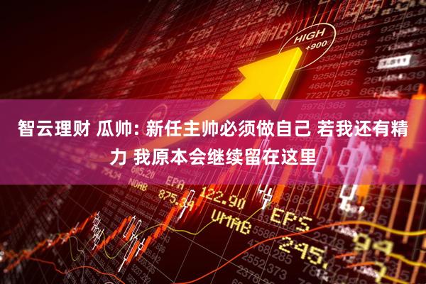 智云理财 瓜帅: 新任主帅必须做自己 若我还有精力 我原本会继续留在这里