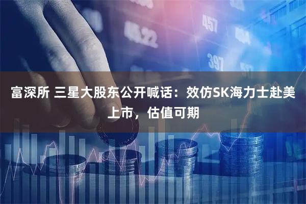 富深所 三星大股东公开喊话：效仿SK海力士赴美上市，估值可期