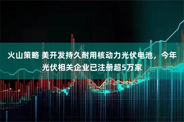火山策略 美开发持久耐用核动力光伏电池，今年光伏相关企业已注册超5万家