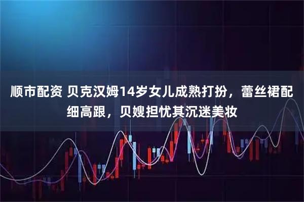 顺市配资 贝克汉姆14岁女儿成熟打扮，蕾丝裙配细高跟，贝嫂担忧其沉迷美妆