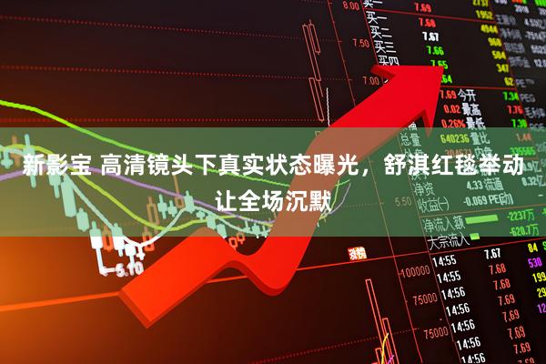 新影宝 高清镜头下真实状态曝光，舒淇红毯举动让全场沉默