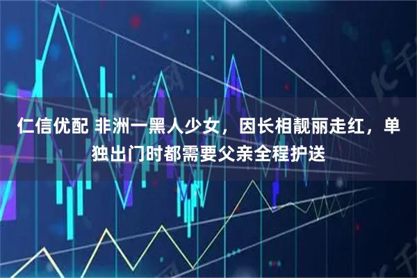 仁信优配 非洲一黑人少女,因长相靓丽走红,单独出门时都需要父亲全程护送