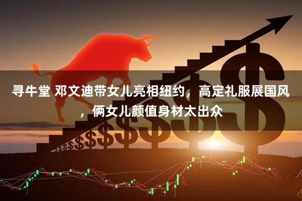 寻牛堂 邓文迪带女儿亮相纽约，高定礼服展国风，俩女儿颜值身材太出众