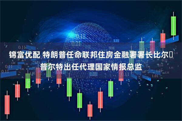锦富优配 特朗普任命联邦住房金融署署长比尔・普尔特出任代理国家情报总监
