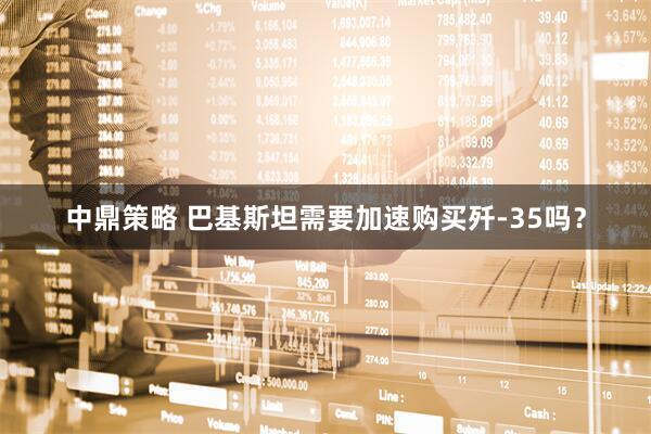 中鼎策略 巴基斯坦需要加速购买歼-35吗？