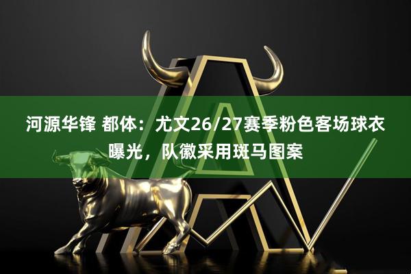 河源华锋 都体：尤文26/27赛季粉色客场球衣曝光，队徽采用斑马图案