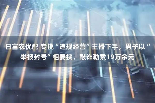 日富农优配 专挑“违规经营”主播下手，男子以“举报封号”相要挟，敲诈勒索19万余元