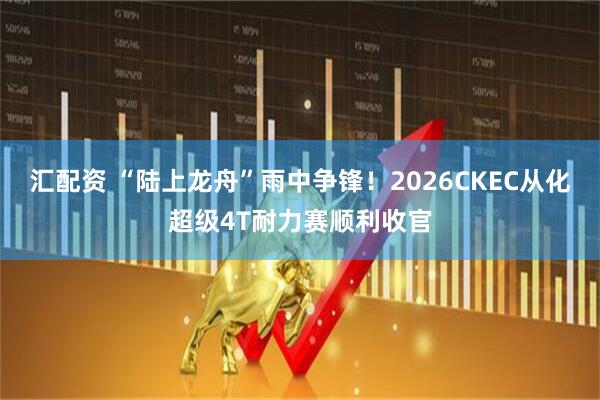 汇配资 “陆上龙舟”雨中争锋！2026CKEC从化超级4T耐力赛顺利收官
