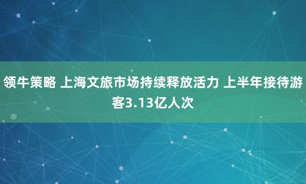 领牛策略 上海文旅市场持续释放活力 上半年接待游客3.13亿人次