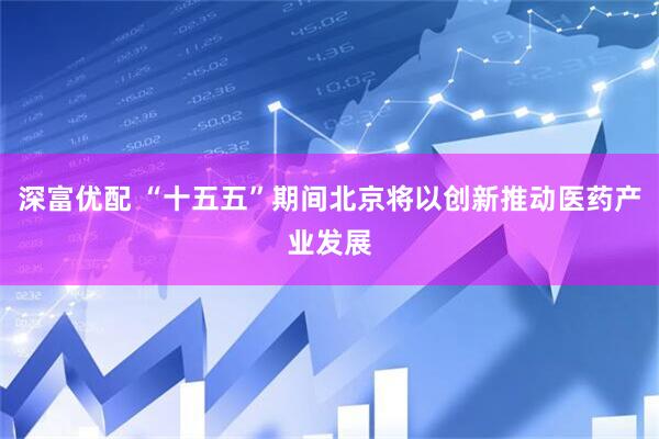 深富优配 “十五五”期间北京将以创新推动医药产业发展