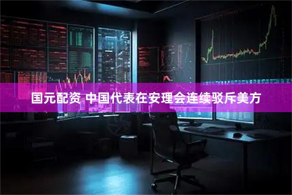 国元配资 中国代表在安理会连续驳斥美方