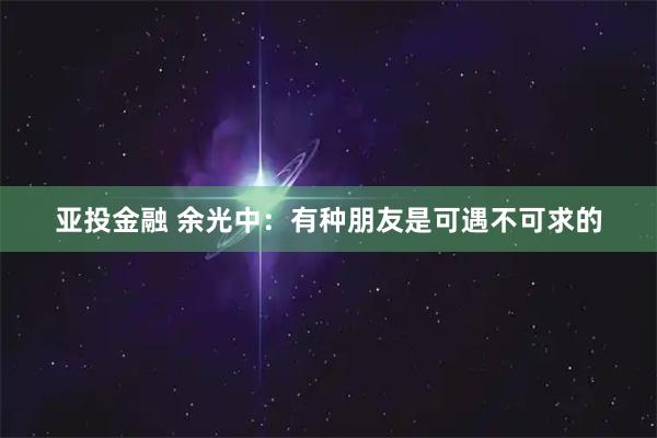 亚投金融 余光中：有种朋友是可遇不可求的