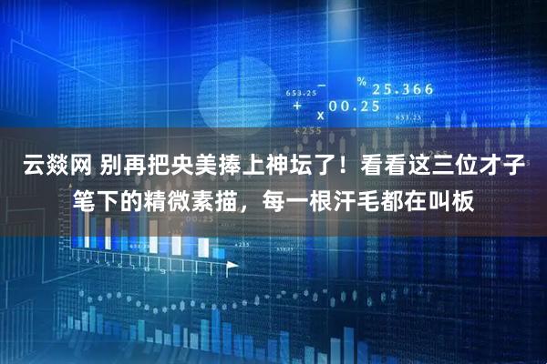 云燚网 别再把央美捧上神坛了！看看这三位才子笔下的精微素描，每一根汗毛都在叫板